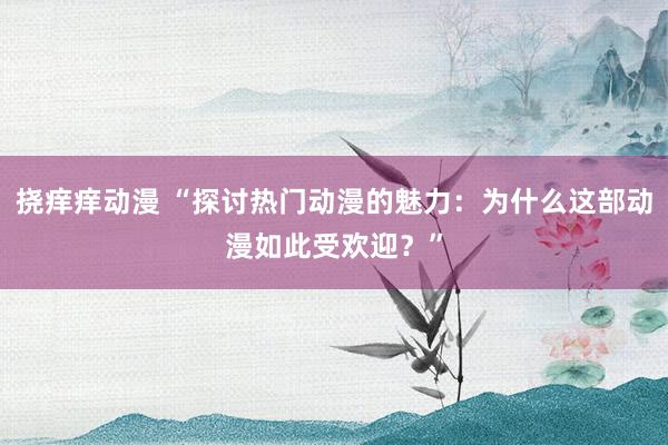 挠痒痒动漫 “探讨热门动漫的魅力：为什么这部动漫如此受欢迎？”