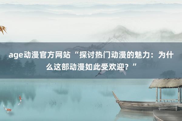 age动漫官方网站 “探讨热门动漫的魅力：为什么这部动漫如此受欢迎？”