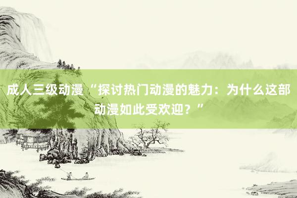 成人三级动漫 “探讨热门动漫的魅力：为什么这部动漫如此受欢迎？”