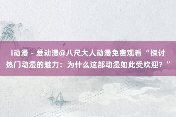 i动漫 - 爱动漫@八尺大人动漫免费观看 “探讨热门动漫的魅力：为什么这部动漫如此受欢迎？”