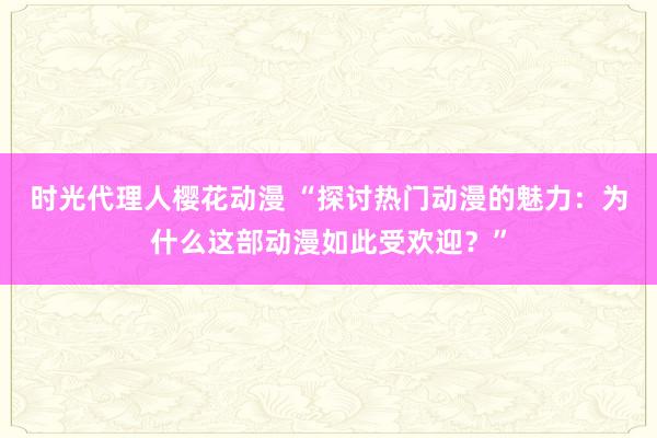 时光代理人樱花动漫 “探讨热门动漫的魅力：为什么这部动漫如此受欢迎？”