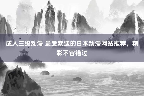 成人三级动漫 最受欢迎的日本动漫网站推荐，精彩不容错过