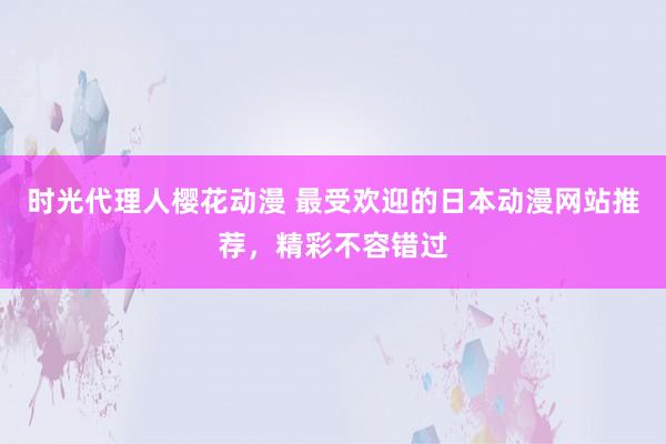 时光代理人樱花动漫 最受欢迎的日本动漫网站推荐，精彩不容错过