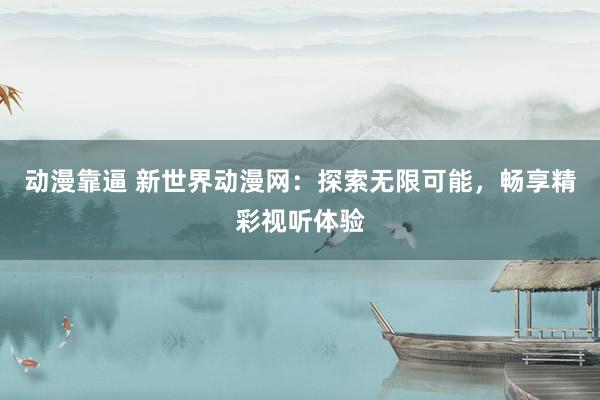 动漫靠逼 新世界动漫网：探索无限可能，畅享精彩视听体验