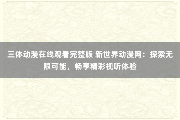 三体动漫在线观看完整版 新世界动漫网：探索无限可能，畅享精彩视听体验