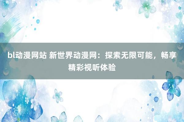 bl动漫网站 新世界动漫网：探索无限可能，畅享精彩视听体验