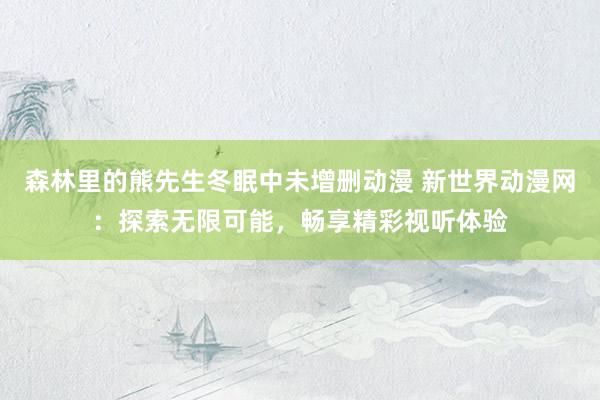 森林里的熊先生冬眠中未增删动漫 新世界动漫网：探索无限可能，畅享精彩视听体验