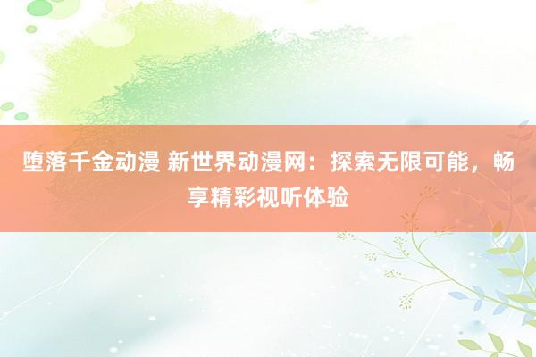 堕落千金动漫 新世界动漫网：探索无限可能，畅享精彩视听体验