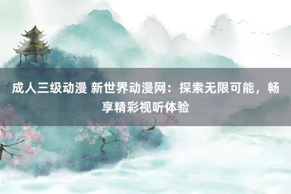 成人三级动漫 新世界动漫网：探索无限可能，畅享精彩视听体验