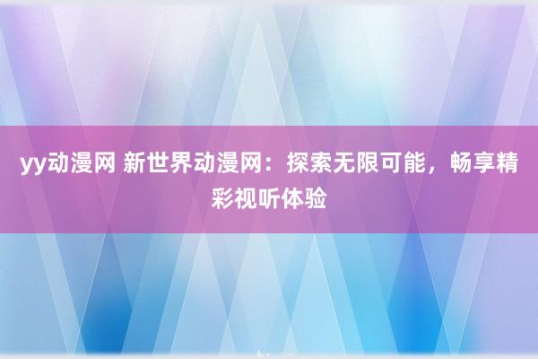 yy动漫网 新世界动漫网：探索无限可能，畅享精彩视听体验