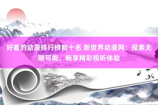好看的动漫排行榜前十名 新世界动漫网：探索无限可能，畅享精彩视听体验