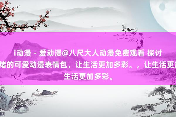 i动漫 - 爱动漫@八尺大人动漫免费观看 探讨不同情绪的可爱动漫表情包，让生活更加多彩。，让生活更加多彩。
