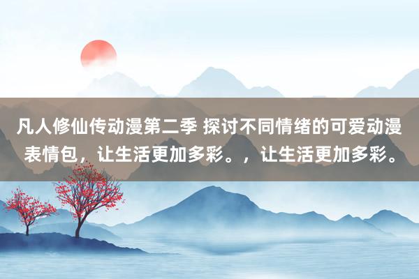 凡人修仙传动漫第二季 探讨不同情绪的可爱动漫表情包，让生活更加多彩。，让生活更加多彩。