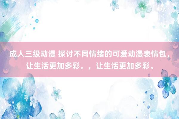 成人三级动漫 探讨不同情绪的可爱动漫表情包，让生活更加多彩。，让生活更加多彩。