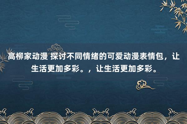 高柳家动漫 探讨不同情绪的可爱动漫表情包，让生活更加多彩。，让生活更加多彩。