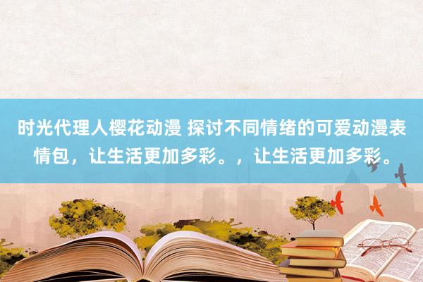 时光代理人樱花动漫 探讨不同情绪的可爱动漫表情包，让生活更加多彩。，让生活更加多彩。