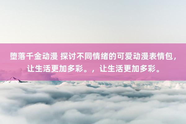 堕落千金动漫 探讨不同情绪的可爱动漫表情包，让生活更加多彩。，让生活更加多彩。