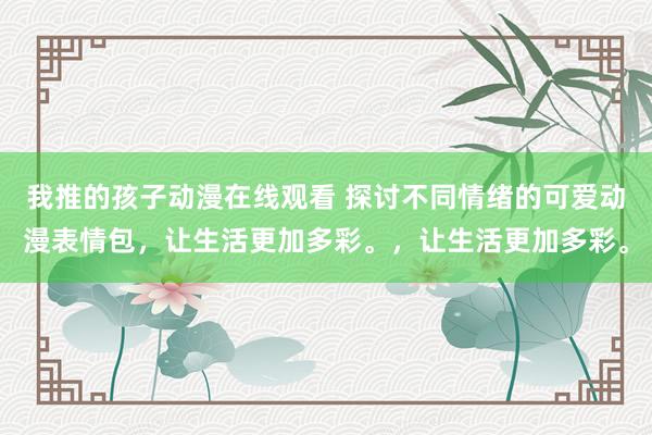 我推的孩子动漫在线观看 探讨不同情绪的可爱动漫表情包，让生活更加多彩。，让生活更加多彩。