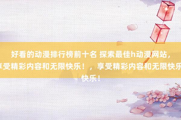 好看的动漫排行榜前十名 探索最佳h动漫网站，享受精彩内容和无限快乐！，享受精彩内容和无限快乐！