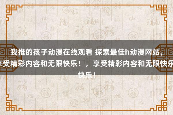我推的孩子动漫在线观看 探索最佳h动漫网站，享受精彩内容和无限快乐！，享受精彩内容和无限快乐！