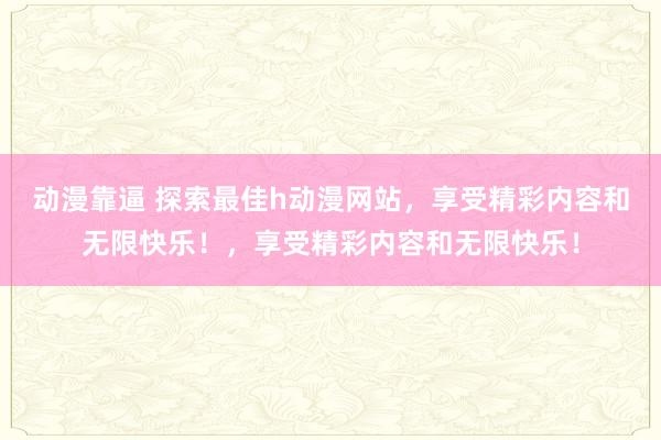 动漫靠逼 探索最佳h动漫网站，享受精彩内容和无限快乐！，享受精彩内容和无限快乐！