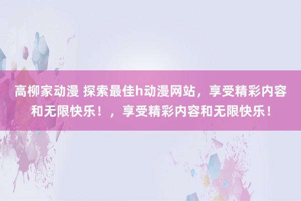 高柳家动漫 探索最佳h动漫网站，享受精彩内容和无限快乐！，享受精彩内容和无限快乐！