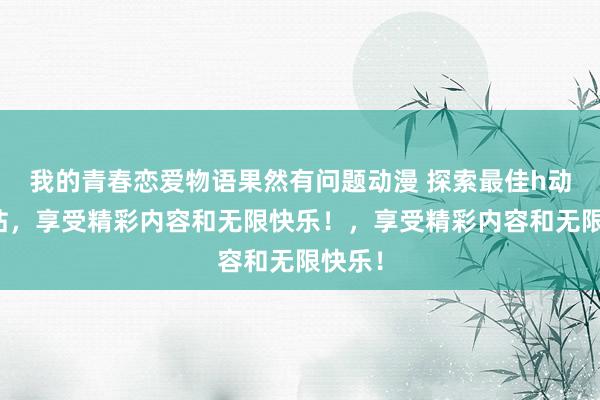 我的青春恋爱物语果然有问题动漫 探索最佳h动漫网站，享受精彩内容和无限快乐！，享受精彩内容和无限快乐！