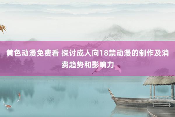 黄色动漫免费看 探讨成人向18禁动漫的制作及消费趋势和影响力