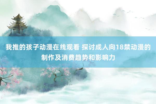 我推的孩子动漫在线观看 探讨成人向18禁动漫的制作及消费趋势和影响力