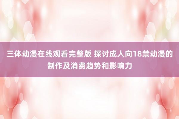 三体动漫在线观看完整版 探讨成人向18禁动漫的制作及消费趋势和影响力