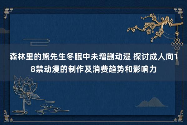 森林里的熊先生冬眠中未增删动漫 探讨成人向18禁动漫的制作及消费趋势和影响力
