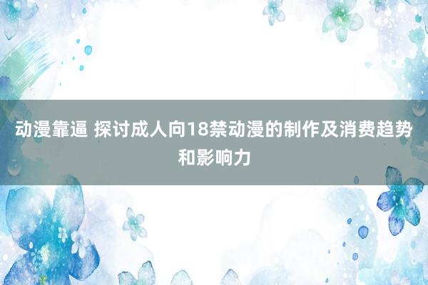 动漫靠逼 探讨成人向18禁动漫的制作及消费趋势和影响力