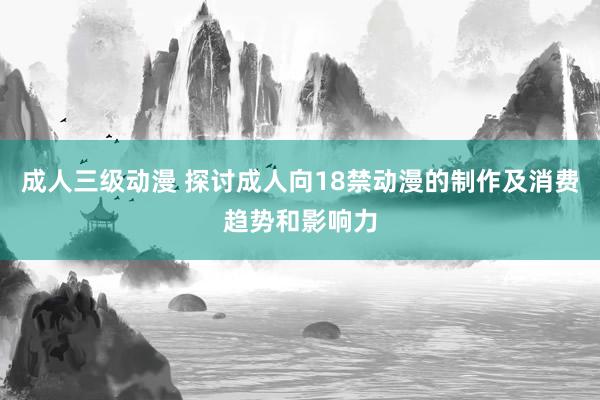 成人三级动漫 探讨成人向18禁动漫的制作及消费趋势和影响力