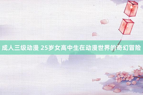 成人三级动漫 25岁女高中生在动漫世界的奇幻冒险
