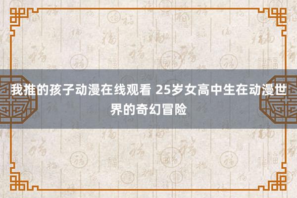 我推的孩子动漫在线观看 25岁女高中生在动漫世界的奇幻冒险
