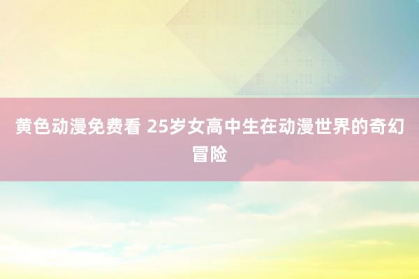 黄色动漫免费看 25岁女高中生在动漫世界的奇幻冒险
