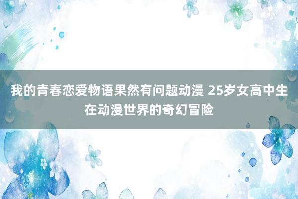 我的青春恋爱物语果然有问题动漫 25岁女高中生在动漫世界的奇幻冒险