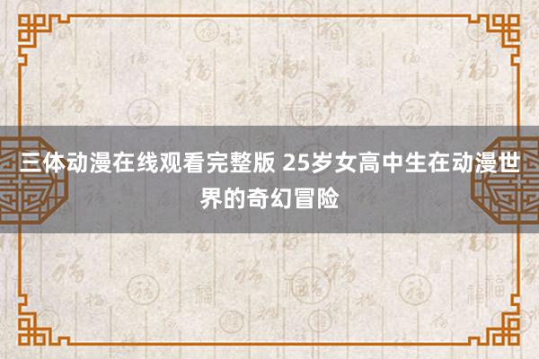 三体动漫在线观看完整版 25岁女高中生在动漫世界的奇幻冒险
