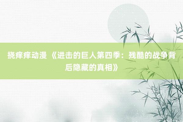 挠痒痒动漫 《进击的巨人第四季：残酷的战争背后隐藏的真相》
