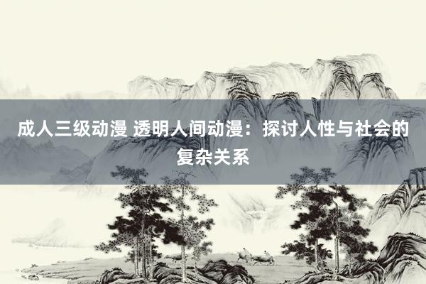 成人三级动漫 透明人间动漫：探讨人性与社会的复杂关系